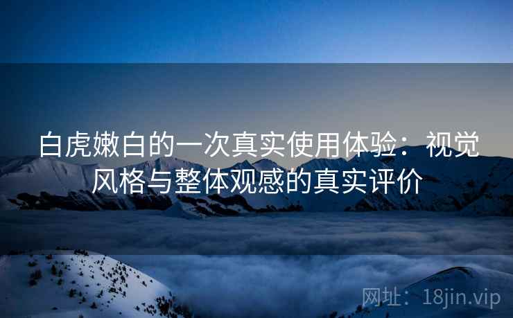 白虎嫩白的一次真实使用体验：视觉风格与整体观感的真实评价