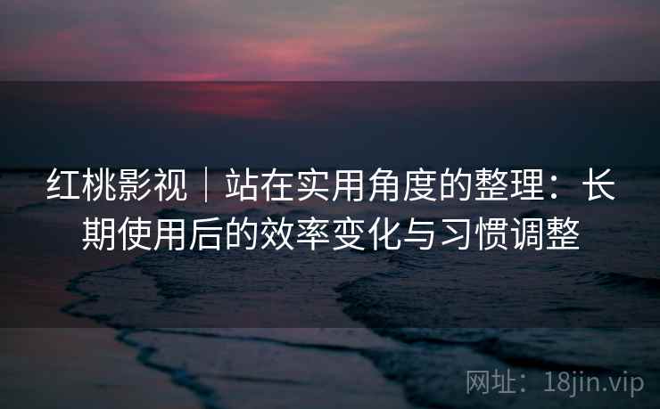 红桃影视｜站在实用角度的整理：长期使用后的效率变化与习惯调整