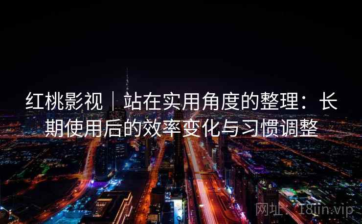 红桃影视｜站在实用角度的整理：长期使用后的效率变化与习惯调整