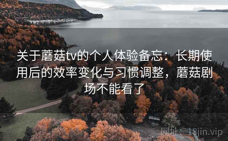 关于蘑菇tv的个人体验备忘:长期使用后的效率变化与习惯调整,蘑菇剧场不能看了