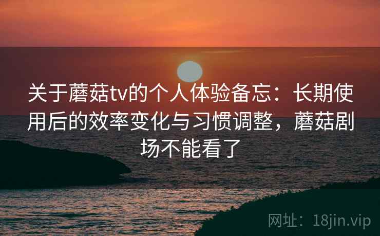 关于蘑菇tv的个人体验备忘:长期使用后的效率变化与习惯调整,蘑菇剧场不能看了