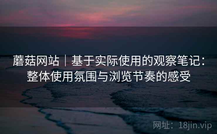 蘑菇网站|基于实际使用的观察笔记:整体使用氛围与浏览节奏的感受
