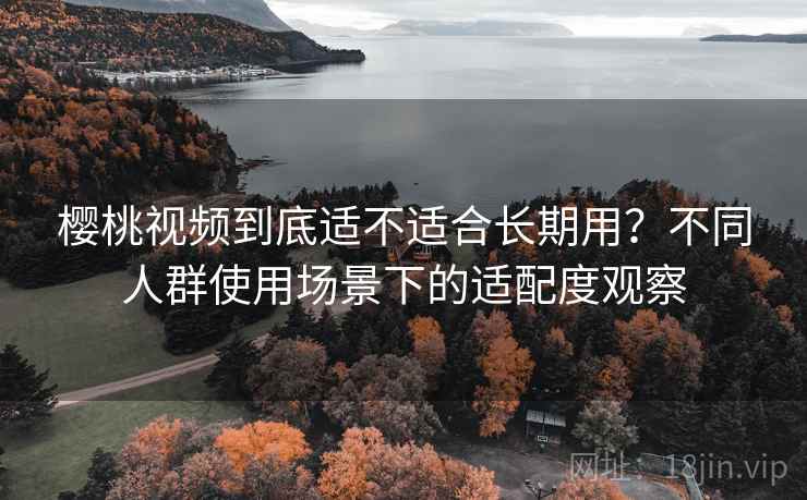 樱桃视频到底适不适合长期用?不同人群使用场景下的适配度观察