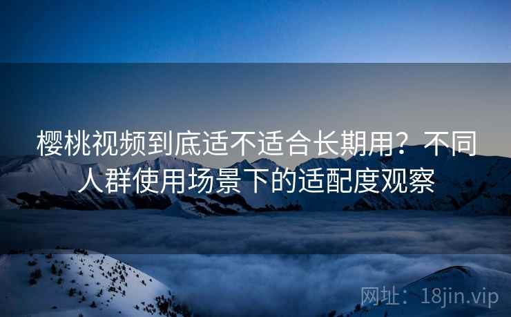樱桃视频到底适不适合长期用?不同人群使用场景下的适配度观察