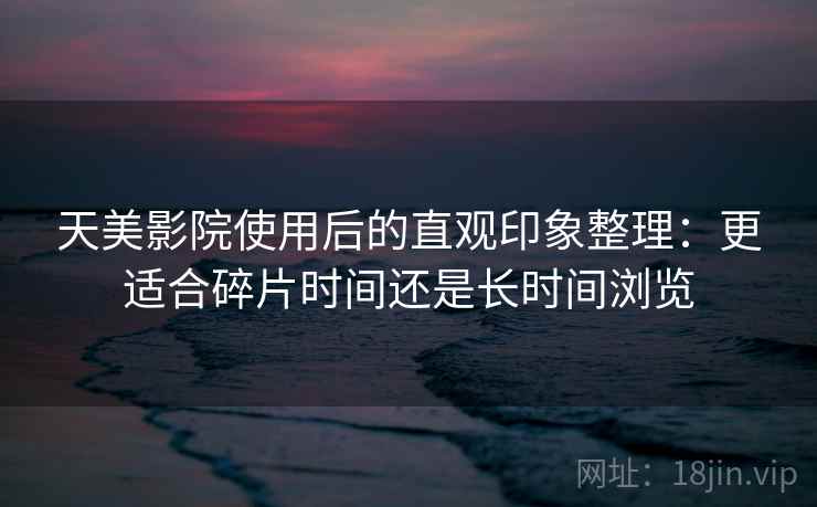 天美影院使用后的直观印象整理:更适合碎片时间还是长时间浏览