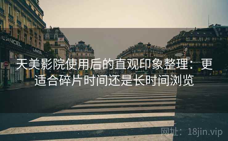 天美影院使用后的直观印象整理:更适合碎片时间还是长时间浏览