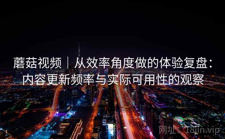 蘑菇视频|从效率角度做的体验复盘:内容更新频率与实际可用性的观察