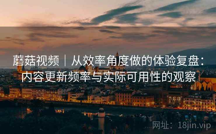 蘑菇视频|从效率角度做的体验复盘:内容更新频率与实际可用性的观察