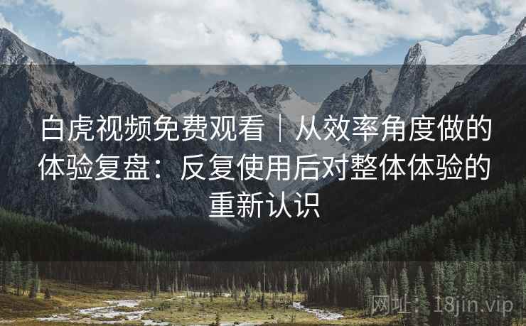 白虎视频免费观看|从效率角度做的体验复盘:反复使用后对整体体验的重新认识