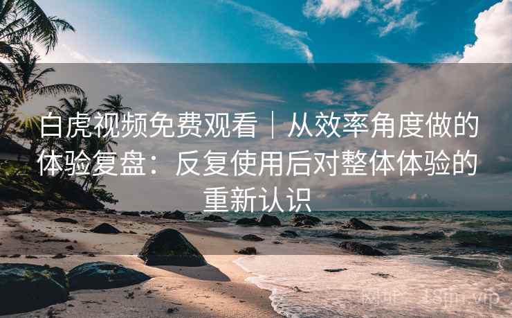 白虎视频免费观看|从效率角度做的体验复盘:反复使用后对整体体验的重新认识