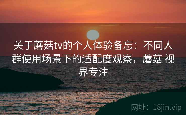 关于蘑菇tv的个人体验备忘：不同人群使用场景下的适配度观察，蘑菇 视界专注