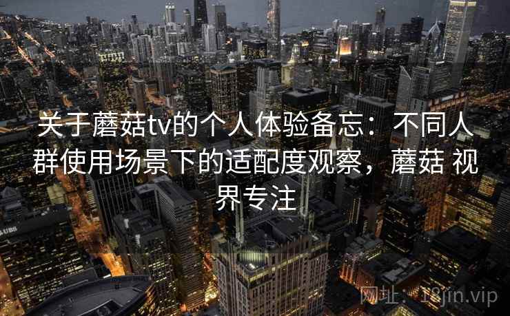 关于蘑菇tv的个人体验备忘：不同人群使用场景下的适配度观察，蘑菇 视界专注