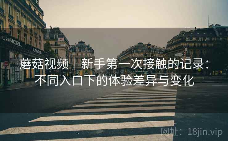 蘑菇视频｜新手第一次接触的记录：不同入口下的体验差异与变化