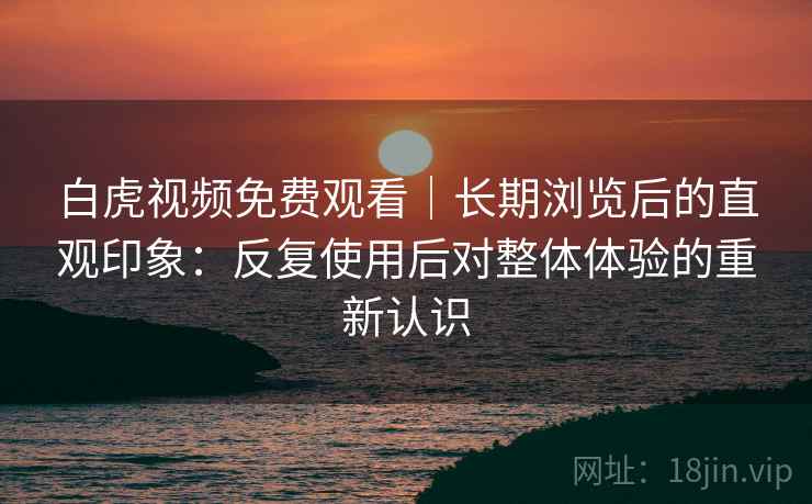 白虎视频免费观看｜长期浏览后的直观印象：反复使用后对整体体验的重新认识