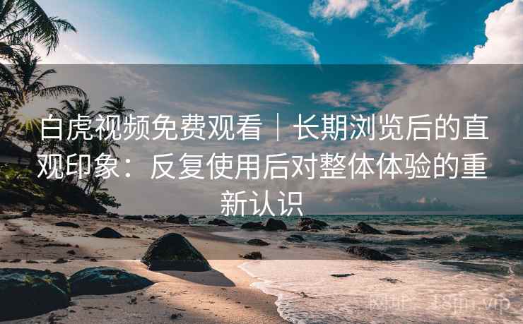白虎视频免费观看｜长期浏览后的直观印象：反复使用后对整体体验的重新认识